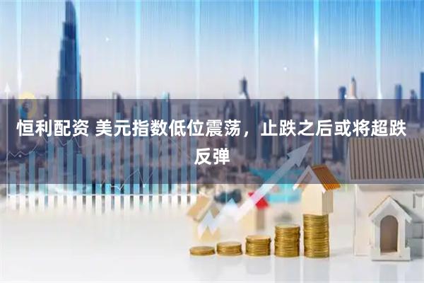 恒利配资 美元指数低位震荡，止跌之后或将超跌反弹