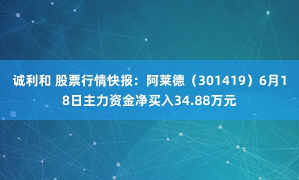 诚利和 股票行情快报：阿莱德（301419）6月18日主力资金净买入34.88万元