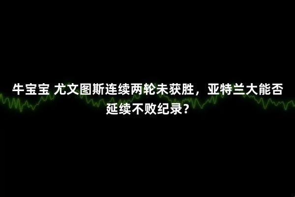 牛宝宝 尤文图斯连续两轮未获胜，亚特兰大能否延续不败纪录？