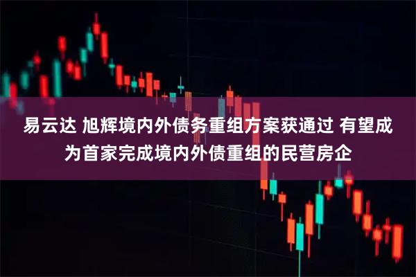 易云达 旭辉境内外债务重组方案获通过 有望成为首家完成境内外债重组的民营房企