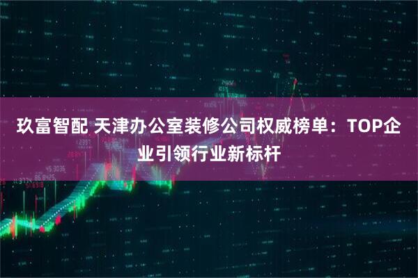 玖富智配 天津办公室装修公司权威榜单:TOP企业引领行业新标杆