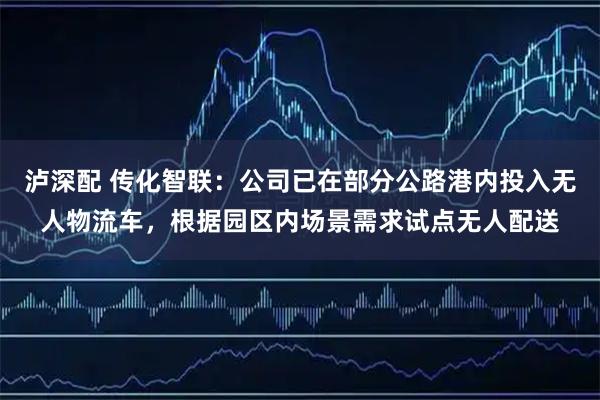 泸深配 传化智联：公司已在部分公路港内投入无人物流车，根据园区内场景需求试点无人配送