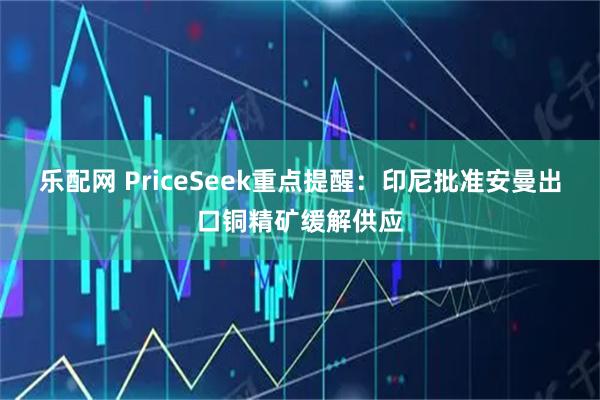 乐配网 PriceSeek重点提醒:印尼批准安曼出口铜精矿缓解供应