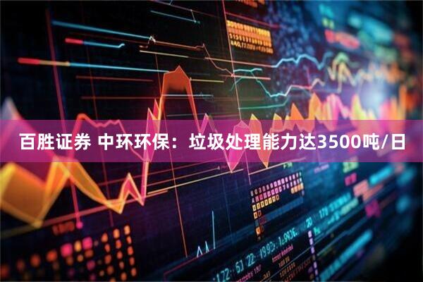 百胜证券 中环环保：垃圾处理能力达3500吨/日