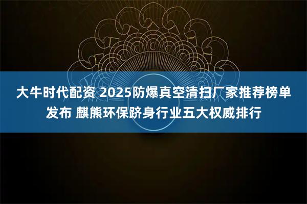大牛时代配资 2025防爆真空清扫厂家推荐榜单发布 麒熊环保跻身行业五大权威排行