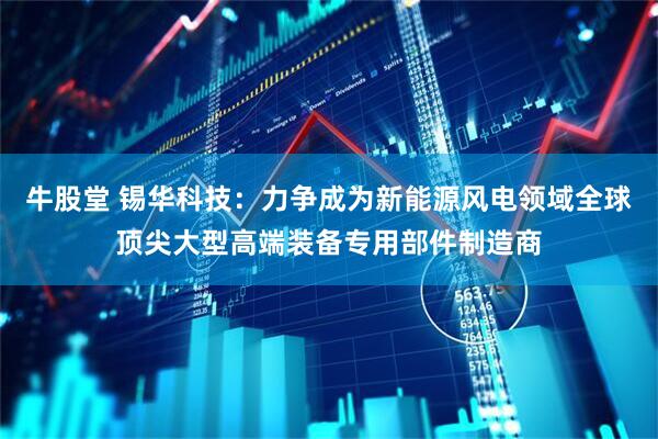 牛股堂 锡华科技：力争成为新能源风电领域全球顶尖大型高端装备专用部件制造商