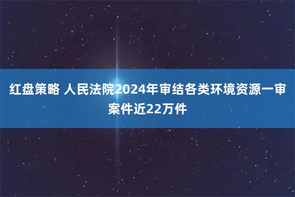 红盘策略 人民法院2024年审结各类环境资源一审案件近22万件