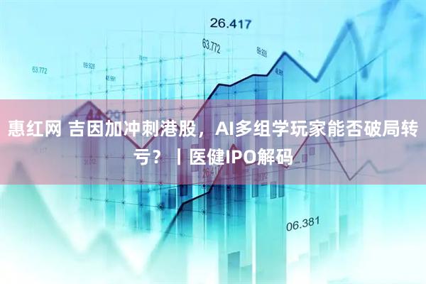 惠红网 吉因加冲刺港股，AI多组学玩家能否破局转亏？丨医健IPO解码