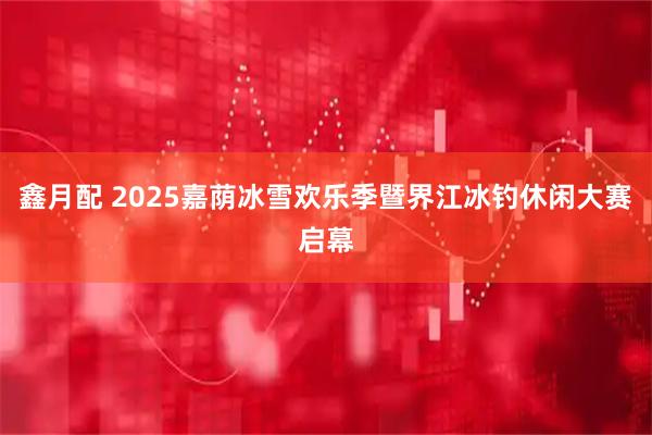 鑫月配 2025嘉荫冰雪欢乐季暨界江冰钓休闲大赛启幕