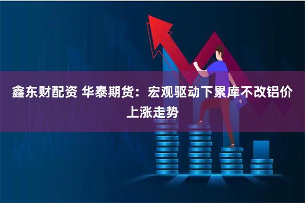 鑫东财配资 华泰期货：宏观驱动下累库不改铝价上涨走势