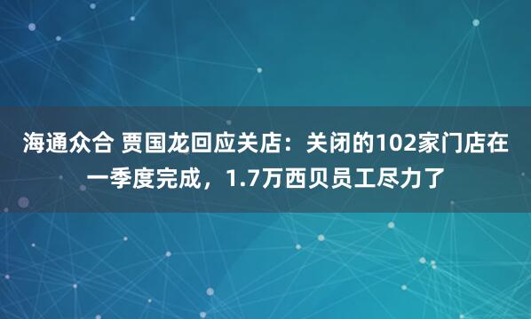 海通众合 贾国龙回应关店：关闭的102家门店在一季度完成，1.7万西贝员工尽力了