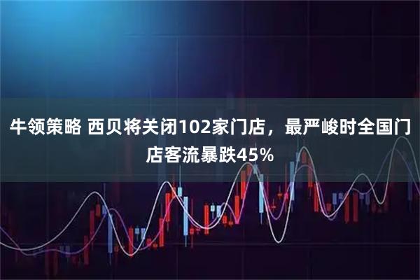牛领策略 西贝将关闭102家门店，最严峻时全国门店客流暴跌45%