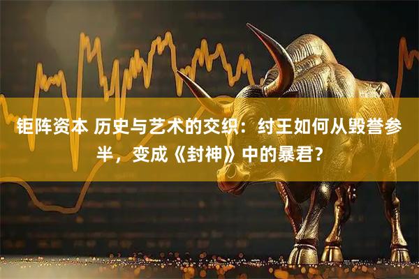 钜阵资本 历史与艺术的交织：纣王如何从毁誉参半，变成《封神》中的暴君？