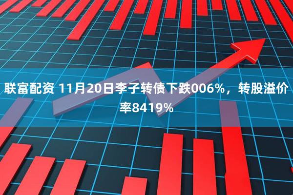 联富配资 11月20日李子转债下跌006%，转股溢价率8419%