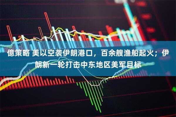 億策略 美以空袭伊朗港口，百余艘渔船起火；伊朗新一轮打击中东地区美军目标