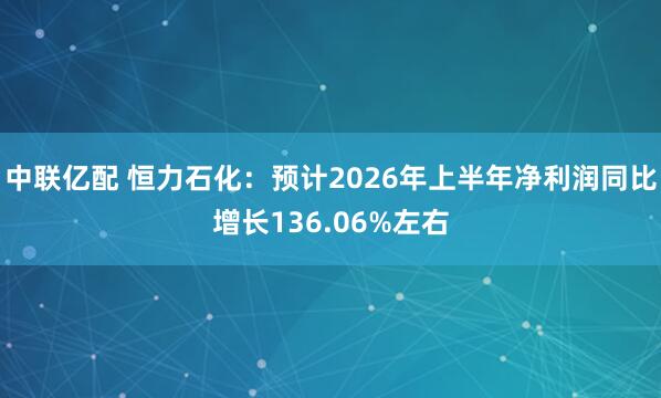中联亿配 恒力石化：预计2026年上半年净利润同比增长136.06%左右