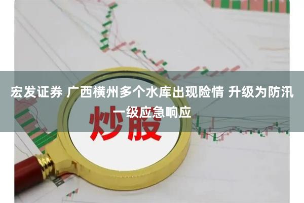 宏发证券 广西横州多个水库出现险情 升级为防汛一级应急响应