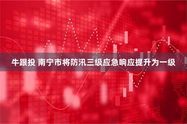 牛跟投 南宁市将防汛三级应急响应提升为一级