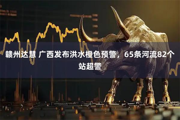 赣州达慧 广西发布洪水橙色预警，65条河流82个站超警